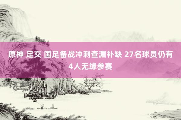 原神 足交 国足备战冲刺查漏补缺 27名球员仍有4人无缘参赛