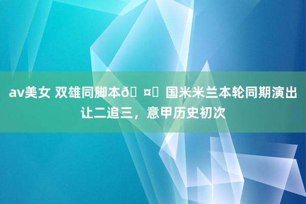 av美女 双雄同脚本🤝国米米兰本轮同期演出让二追三，意甲历史初次