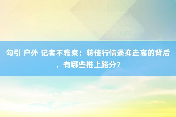 勾引 户外 记者不雅察：转债行情遏抑走高的背后，有哪些推上路分？