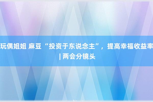 玩偶姐姐 麻豆 “投资于东说念主”，提高幸福收益率 | 两会分镜头