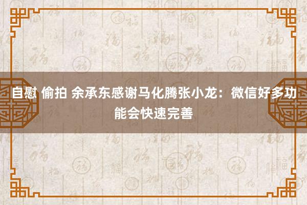 自慰 偷拍 余承东感谢马化腾张小龙：微信好多功能会快速完善