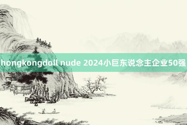 hongkongdoll nude 2024小巨东说念主企业50强
