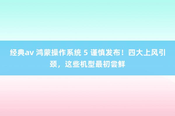 经典av 鸿蒙操作系统 5 谨慎发布！四大上风引颈，这些机型最初尝鲜