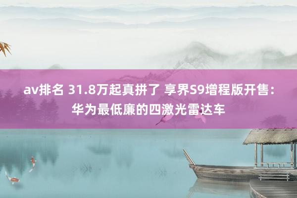 av排名 31.8万起真拼了 享界S9增程版开售：华为最低廉的四激光雷达车