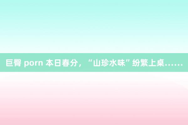 巨臀 porn 本日春分，“山珍水味”纷繁上桌……