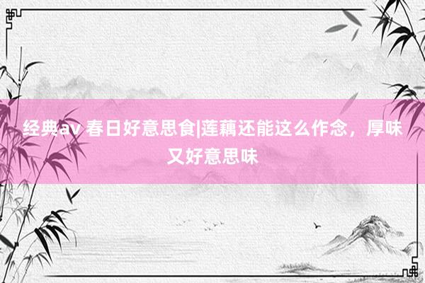 经典av 春日好意思食|莲藕还能这么作念，厚味又好意思味