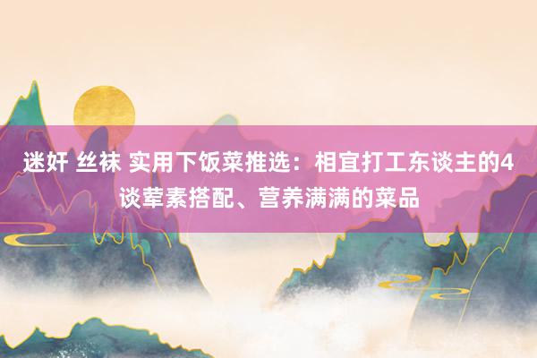迷奸 丝袜 实用下饭菜推选：相宜打工东谈主的4谈荤素搭配、营养满满的菜品