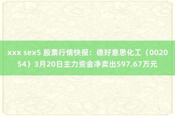 xxx sex5 股票行情快报：德好意思化工（002054）3月20日主力资金净卖出597.67万元