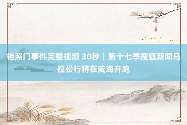 艳照门事件完整视频 30秒｜第十七季搜狐新闻马拉松行将在威海开跑