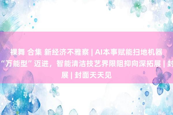 裸舞 合集 新经济不雅察 | AI本事赋能扫地机器东谈主向“万能型”迈进，智能清洁技艺界限阻抑向深拓展 | 封面天天见