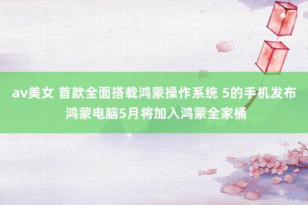 av美女 首款全面搭载鸿蒙操作系统 5的手机发布 鸿蒙电脑5月将加入鸿蒙全家桶