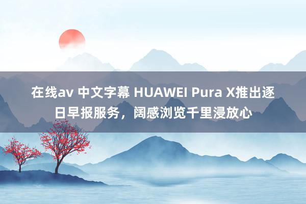 在线av 中文字幕 HUAWEI Pura X推出逐日早报服务，阔感浏览千里浸放心