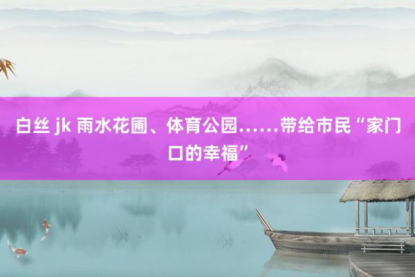 白丝 jk 雨水花圃、体育公园……带给市民“家门口的幸福”