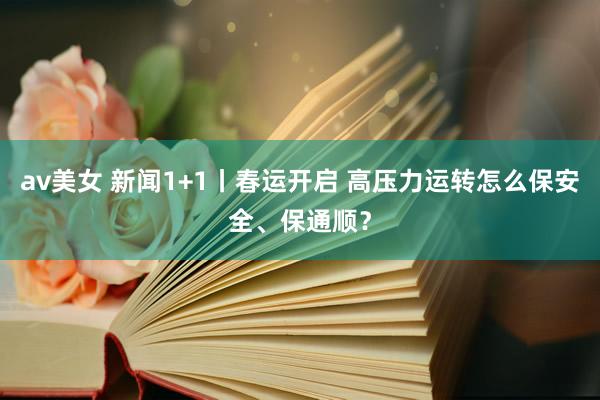 av美女 新闻1+1丨春运开启 高压力运转怎么保安全、保通顺？