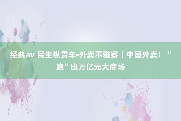 经典av 民生纵贯车•外卖不雅察丨中国外卖！“跑”出万亿元大商场