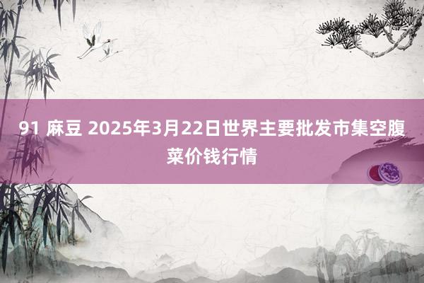 91 麻豆 2025年3月22日世界主要批发市集空腹菜价钱行情