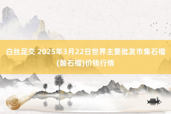 白丝足交 2025年3月22日世界主要批发市集石榴(酸石榴)价钱行情