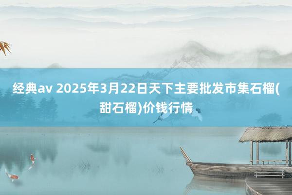 经典av 2025年3月22日天下主要批发市集石榴(甜石榴)价钱行情