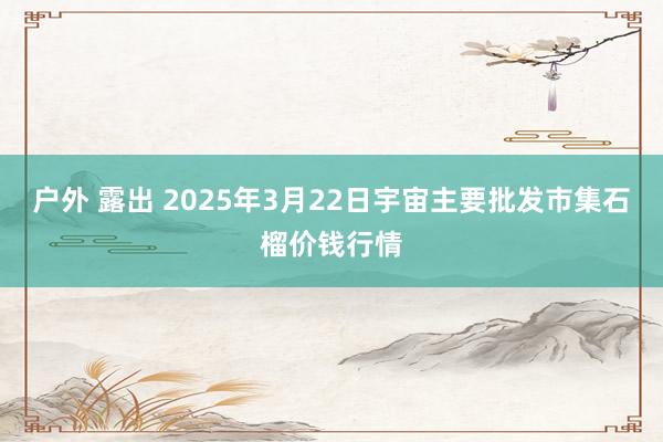 户外 露出 2025年3月22日宇宙主要批发市集石榴价钱行情
