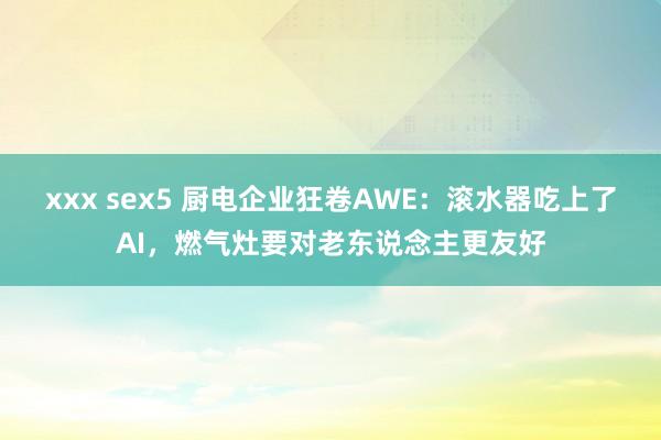 xxx sex5 厨电企业狂卷AWE：滚水器吃上了AI，燃气灶要对老东说念主更友好