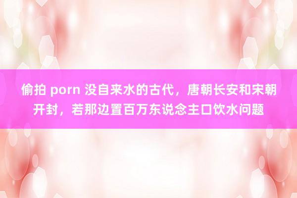 偷拍 porn 没自来水的古代，唐朝长安和宋朝开封，若那边置百万东说念主口饮水问题