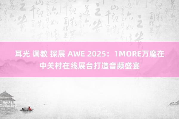 耳光 调教 探展 AWE 2025：1MORE万魔在中关村在线展台打造音频盛宴