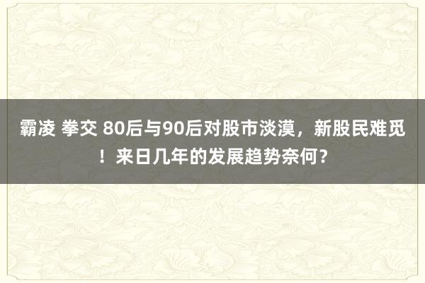 霸凌 拳交 80后与90后对股市淡漠，新股民难觅！来日几年的发展趋势奈何？