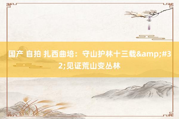 国产 自拍 扎西曲培：守山护林十三载&#32;见证荒山变丛林