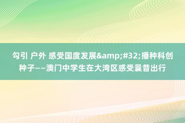 勾引 户外 感受国度发展&#32;播种科创种子——澳门中学生在大湾区感受曩昔出行