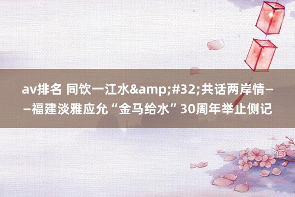 av排名 同饮一江水&#32;共话两岸情——福建淡雅应允“金马给水”30周年举止侧记