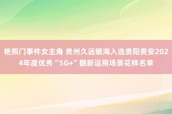 艳照门事件女主角 贵州久远银海入选贵阳贵安2024年度优秀“5G+”翻新运用场景花样名单