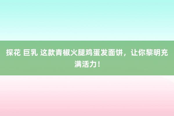 探花 巨乳 这款青椒火腿鸡蛋发面饼，让你黎明充满活力！