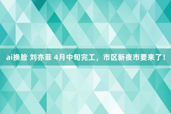 ai换脸 刘亦菲 4月中旬完工，市区新夜市要来了！