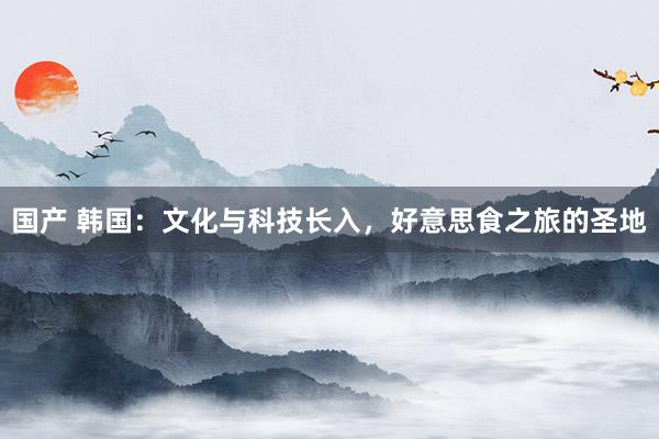 国产 韩国：文化与科技长入，好意思食之旅的圣地