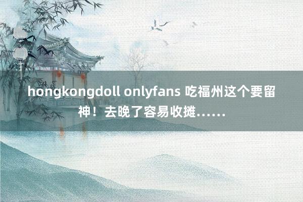 hongkongdoll onlyfans 吃福州这个要留神！去晚了容易收摊……