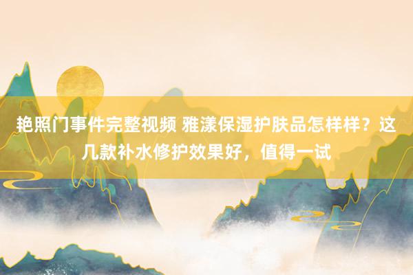 艳照门事件完整视频 雅漾保湿护肤品怎样样？这几款补水修护效果好，值得一试