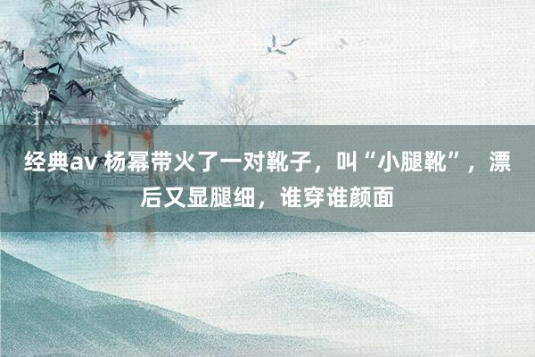 经典av 杨幂带火了一对靴子，叫“小腿靴”，漂后又显腿细，谁穿谁颜面