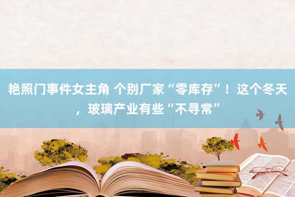 艳照门事件女主角 个别厂家“零库存”！这个冬天，玻璃产业有些“不寻常”