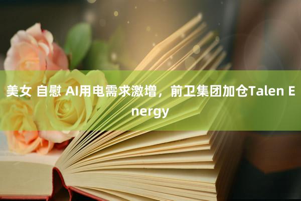 美女 自慰 AI用电需求激增，前卫集团加仓Talen Energy