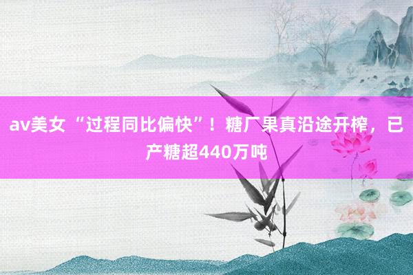 av美女 “过程同比偏快”！糖厂果真沿途开榨，已产糖超440万吨