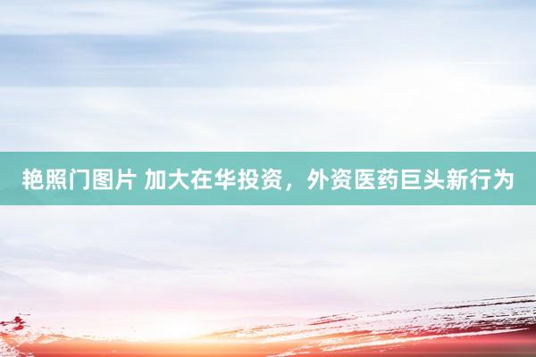 艳照门图片 加大在华投资，外资医药巨头新行为