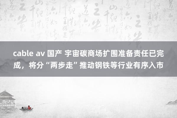 cable av 国产 宇宙碳商场扩围准备责任已完成，将分“两步走”推动钢铁等行业有序入市