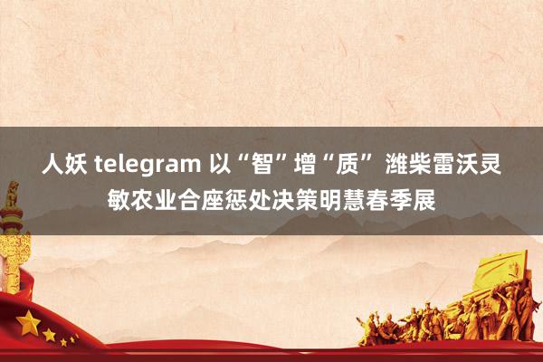 人妖 telegram 以“智”增“质” 潍柴雷沃灵敏农业合座惩处决策明慧春季展