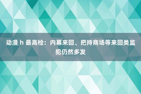 动漫 h 最高检：内幕来回、把持商场等来回类监犯仍然多发