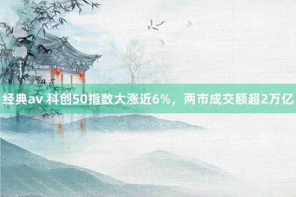 经典av 科创50指数大涨近6%，两市成交额超2万亿