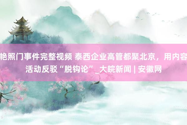 艳照门事件完整视频 泰西企业高管都聚北京，用内容活动反驳“脱钩论”_大皖新闻 | 安徽网