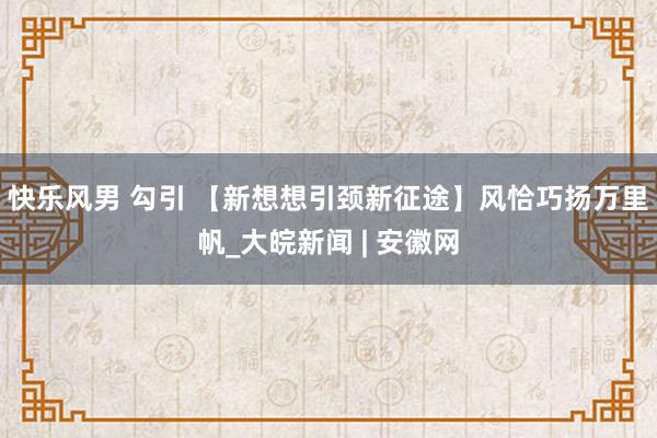 快乐风男 勾引 【新想想引颈新征途】风恰巧扬万里帆_大皖新闻 | 安徽网