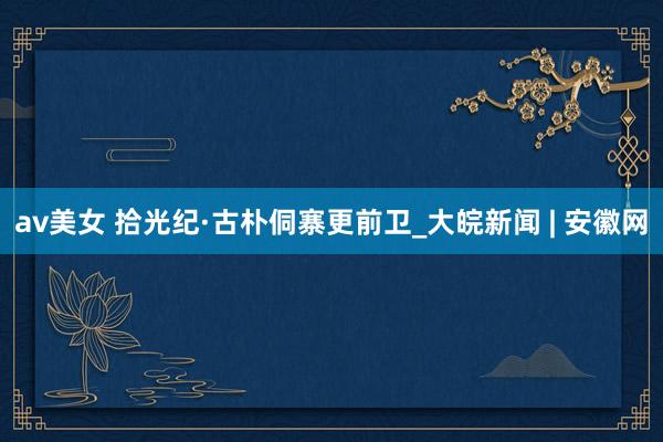 av美女 拾光纪·古朴侗寨更前卫_大皖新闻 | 安徽网