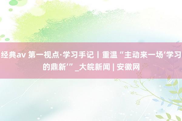 经典av 第一视点·学习手记丨重温“主动来一场‘学习的鼎新’”_大皖新闻 | 安徽网