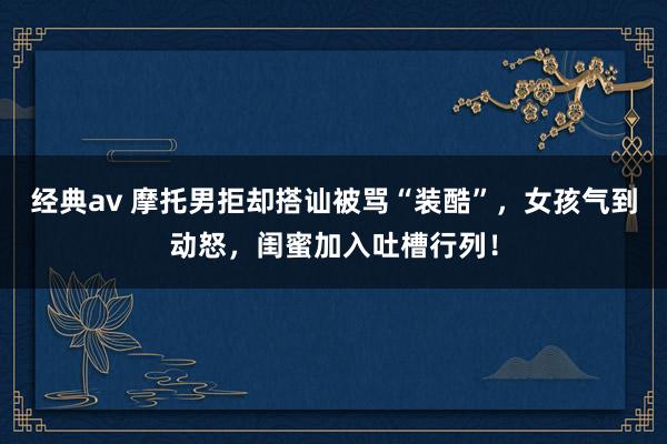 经典av 摩托男拒却搭讪被骂“装酷”，女孩气到动怒，闺蜜加入吐槽行列！